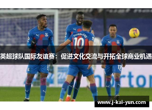 英超球队国际友谊赛:促进文化交流与开拓全球商业机遇 英超球队国际友谊赛:促进文化交流与开拓全球商业机遇