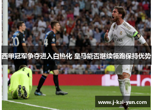 西甲冠军争夺进入白热化 皇马能否继续领跑保持优势