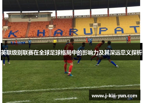 英联级别联赛在全球足球格局中的影响力及其深远意义探析