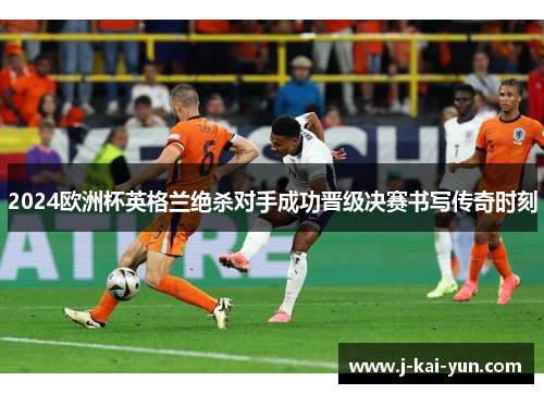 2024欧洲杯英格兰绝杀对手成功晋级决赛书写传奇时刻 2024欧洲杯英格兰绝杀对手成功晋级决赛书写传奇时刻