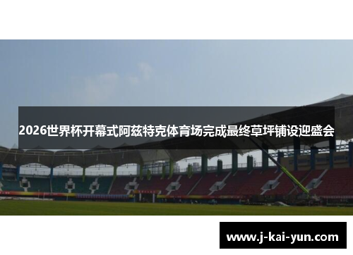 2026世界杯开幕式阿兹特克体育场完成最终草坪铺设迎盛会